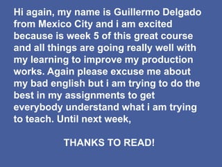 Hi again, my name is Guillermo Delgado
from Mexico City and i am excited
because is week 5 of this great course
and all things are going really well with
my learning to improve my production
works. Again please excuse me about
my bad english but i am trying to do the
best in my assignments to get
everybody understand what i am trying
to teach. Until next week,
THANKS TO READ!
 