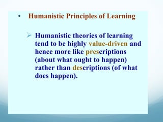 • Humanistic Principles of Learning

   Humanistic theories of learning
     tend to be highly value-driven and
     hence more like prescriptions
     (about what ought to happen)
     rather than descriptions (of what
     does happen).
 