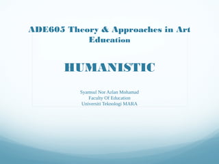 ADE605 Theory & Approaches in Art
           Education


       HUMANISTIC
          Syamsul Nor Azlan Mohamad
              Faculty Of Education
           Universiti Teknologi MARA
 