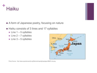 +

Haiku


Japanese poem, focusing on nature



Haiku consists of 3 lines and 17 syllables





Line 1 – 5 syllables
Line 2 – 7 syllables
Line 3 – 5 syllables

Photo Source: http://www.operationworld.org/files/ow/maps/lgmap/japa-MMAP-md.png

 