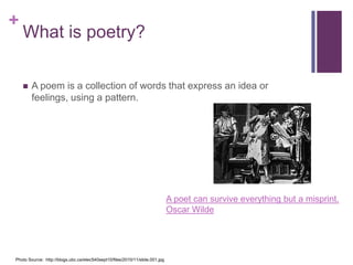 +

What is poetry?


A poem is a collection of words that express an idea or
feelings, using a pattern.

A poet can survive everything but a misprint.
Oscar Wilde

Photo Source: http://blogs.ubc.ca/etec540sept10/files/2010/11/slide.001.jpg

 