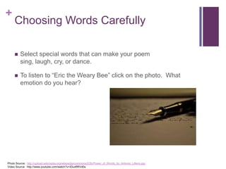 +

Choosing Words Carefully


Select special words that can make your poem sing, laugh,
cry, or dance.

Photo Source: http://upload.wikimedia.org/wikipedia/commons/2/2b/Power_of_Words_by_Antonio_Litterio.jpg
Video Source: http://www.youtube.com/watch?v=IDuxftRVd0s

 
