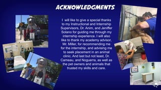 I will like to give a special thanks
to my Instructional and Internship
Supervisors, Dr. Anim, and Jeniffer
Solano for guiding me through my
internship experience. I will also
like to thank my academy advisor,
Mr. Miller, for recommending me
for the internship, and advising me
to seek placement in an animal
clinic. And last but not least, Dr.
Cameau, and Noguerra, as well as
the pet owners and animals that
trusted my skills and care.
 