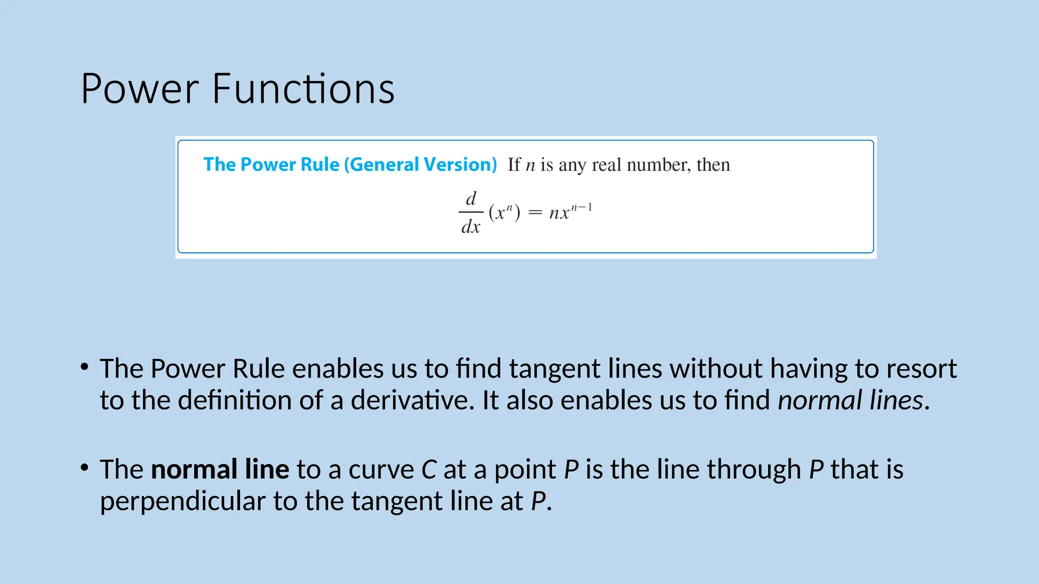 Power Functions
• The Power Rule enables us to find tangent lines without having to resort
to the definition of a derivative. It also enables us to find normal lines.
• The normal line to a curve C at a point P is the line through P that is
perpendicular to the tangent line at P.
 