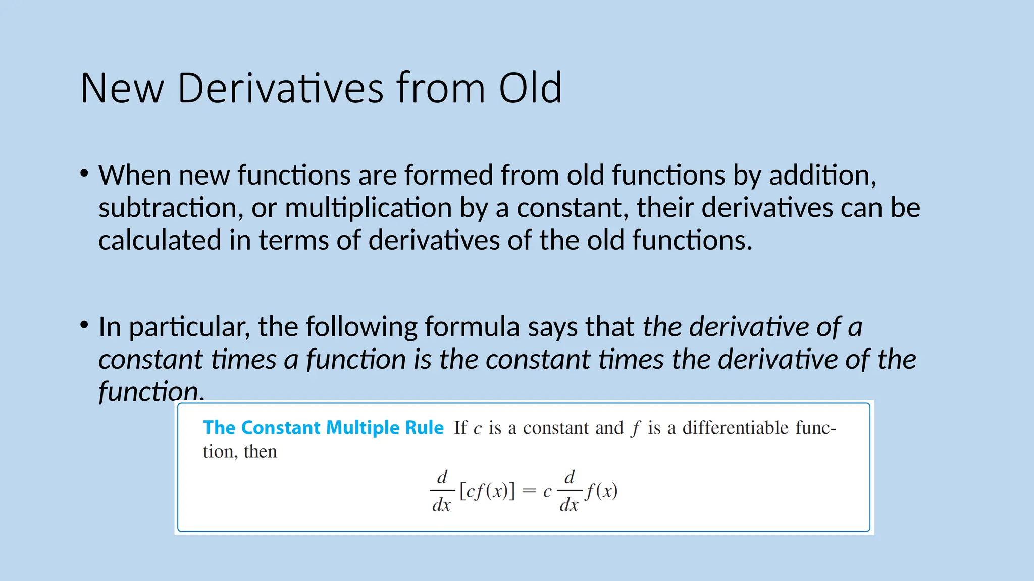 New Derivatives from Old
• When new functions are formed from old functions by addition,
subtraction, or multiplication by a constant, their derivatives can be
calculated in terms of derivatives of the old functions.
• In particular, the following formula says that the derivative of a
constant times a function is the constant times the derivative of the
function.
 