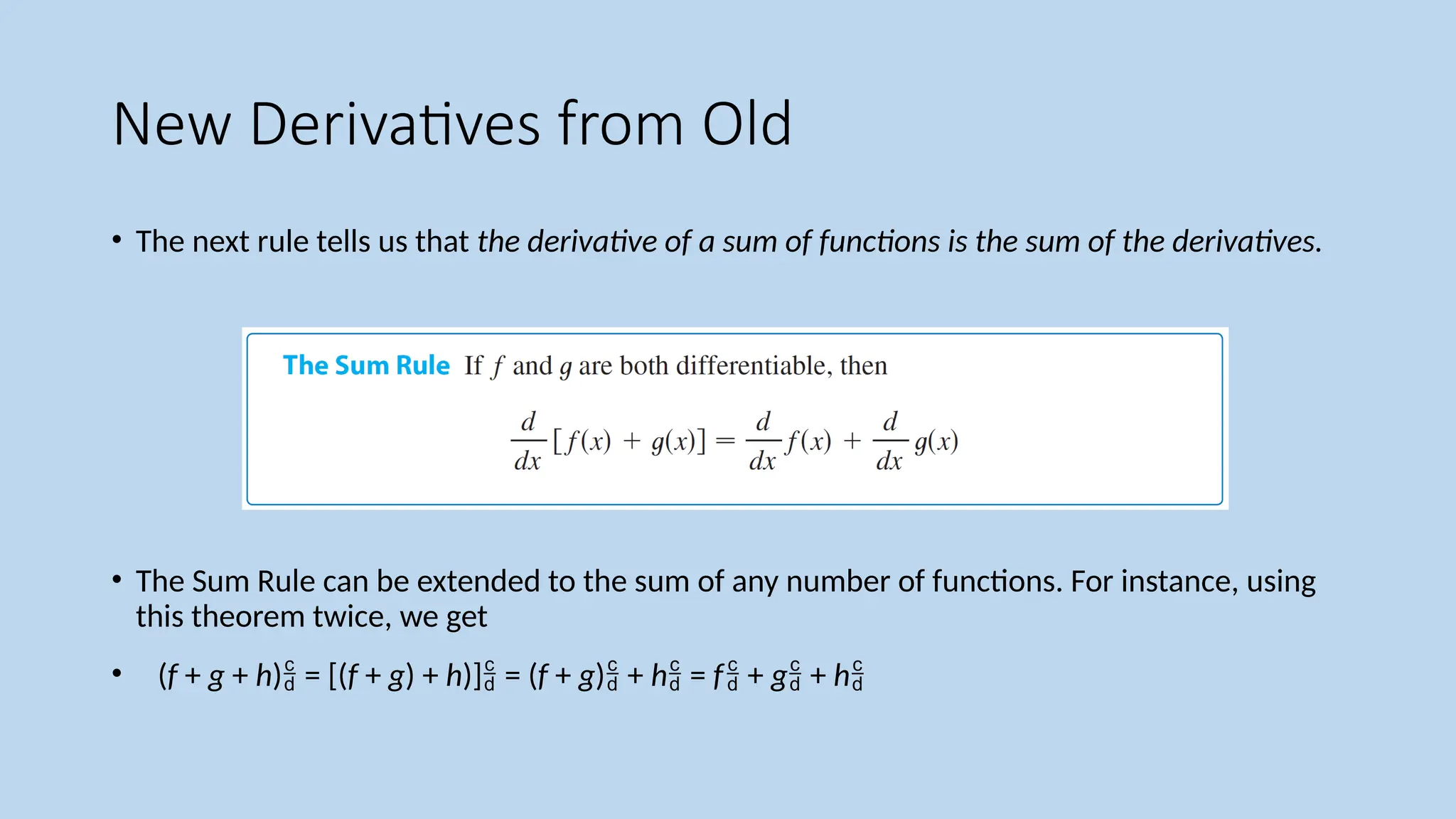 New Derivatives from Old
• The next rule tells us that the derivative of a sum of functions is the sum of the derivatives.
• The Sum Rule can be extended to the sum of any number of functions. For instance, using
this theorem twice, we get
• (f + g + h) = [(f + g) + h)] = (f + g) + h = f + g + h
 