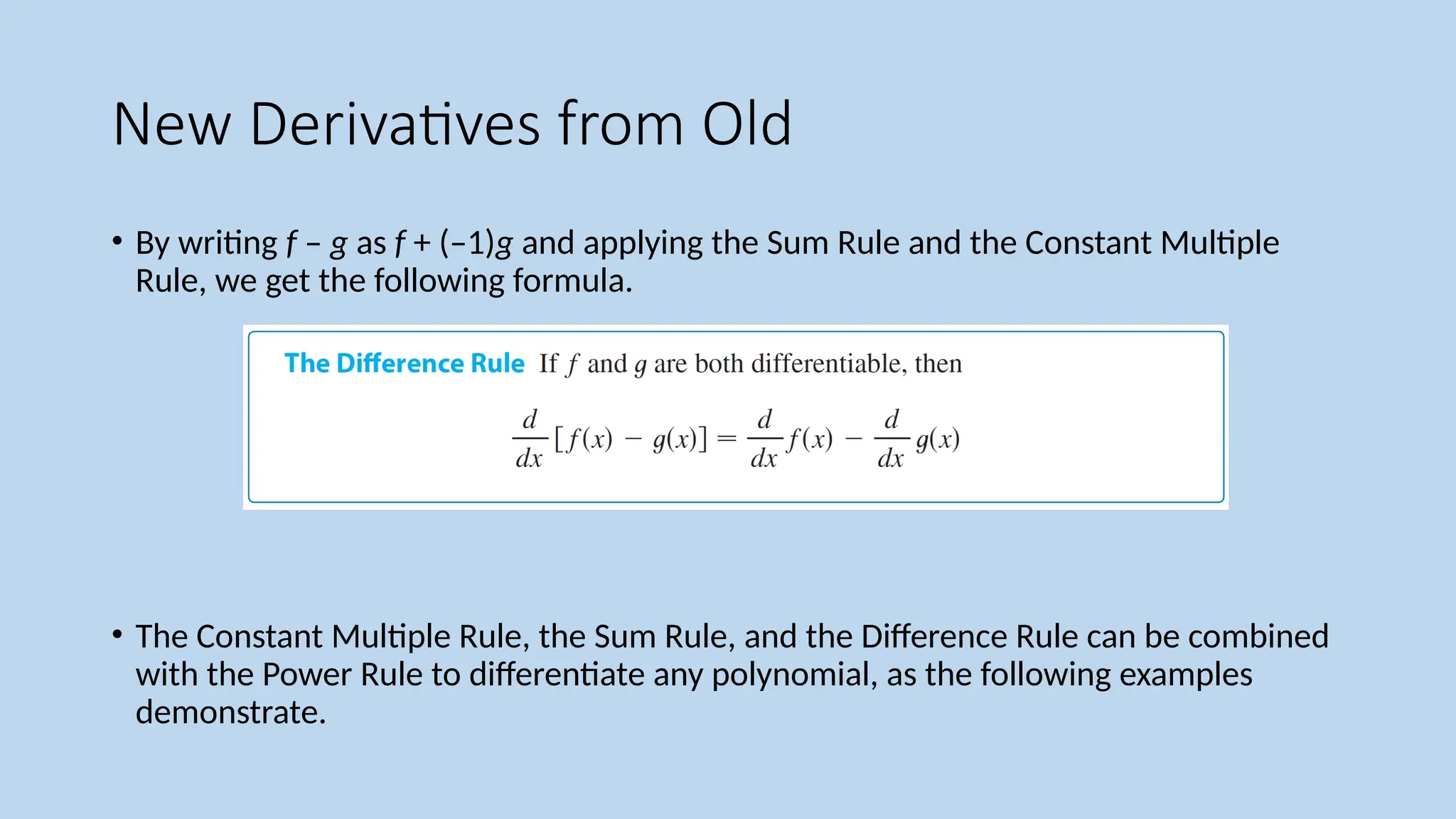 New Derivatives from Old
• By writing f – g as f + (–1)g and applying the Sum Rule and the Constant Multiple
Rule, we get the following formula.
• The Constant Multiple Rule, the Sum Rule, and the Difference Rule can be combined
with the Power Rule to differentiate any polynomial, as the following examples
demonstrate.
 