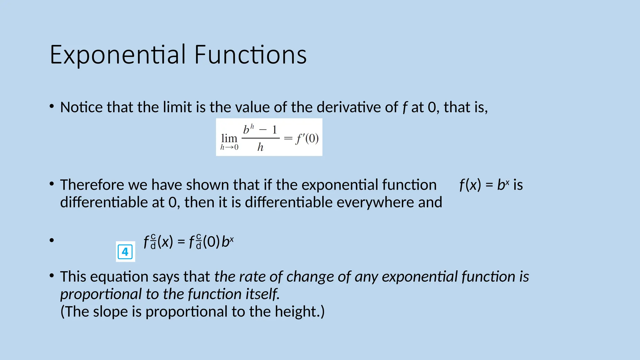 Exponential Functions
• Notice that the limit is the value of the derivative of f at 0, that is,
• Therefore we have shown that if the exponential function f(x) = bx
is
differentiable at 0, then it is differentiable everywhere and
• f(x) = f(0)bx
• This equation says that the rate of change of any exponential function is
proportional to the function itself.
(The slope is proportional to the height.)
 