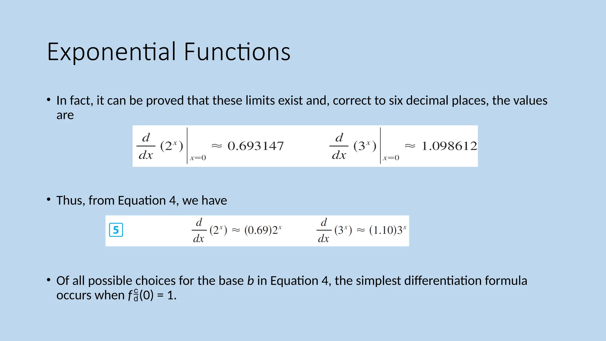 Exponential Functions
• In fact, it can be proved that these limits exist and, correct to six decimal places, the values
are
• Thus, from Equation 4, we have
• Of all possible choices for the base b in Equation 4, the simplest differentiation formula
occurs when f(0) = 1.
 