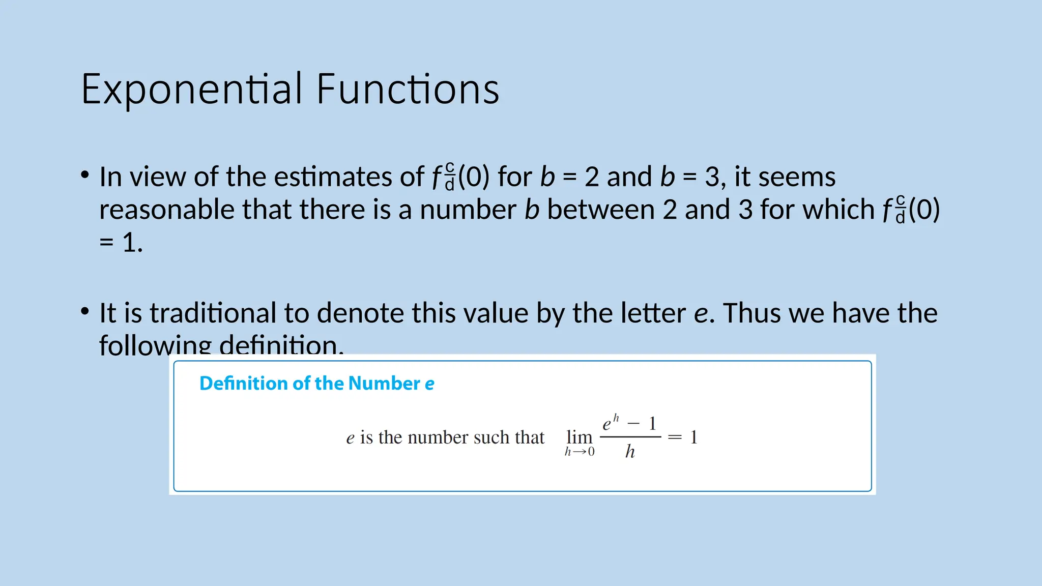 Exponential Functions
• In view of the estimates of f(0) for b = 2 and b = 3, it seems
reasonable that there is a number b between 2 and 3 for which f(0)
= 1.
• It is traditional to denote this value by the letter e. Thus we have the
following definition.
 