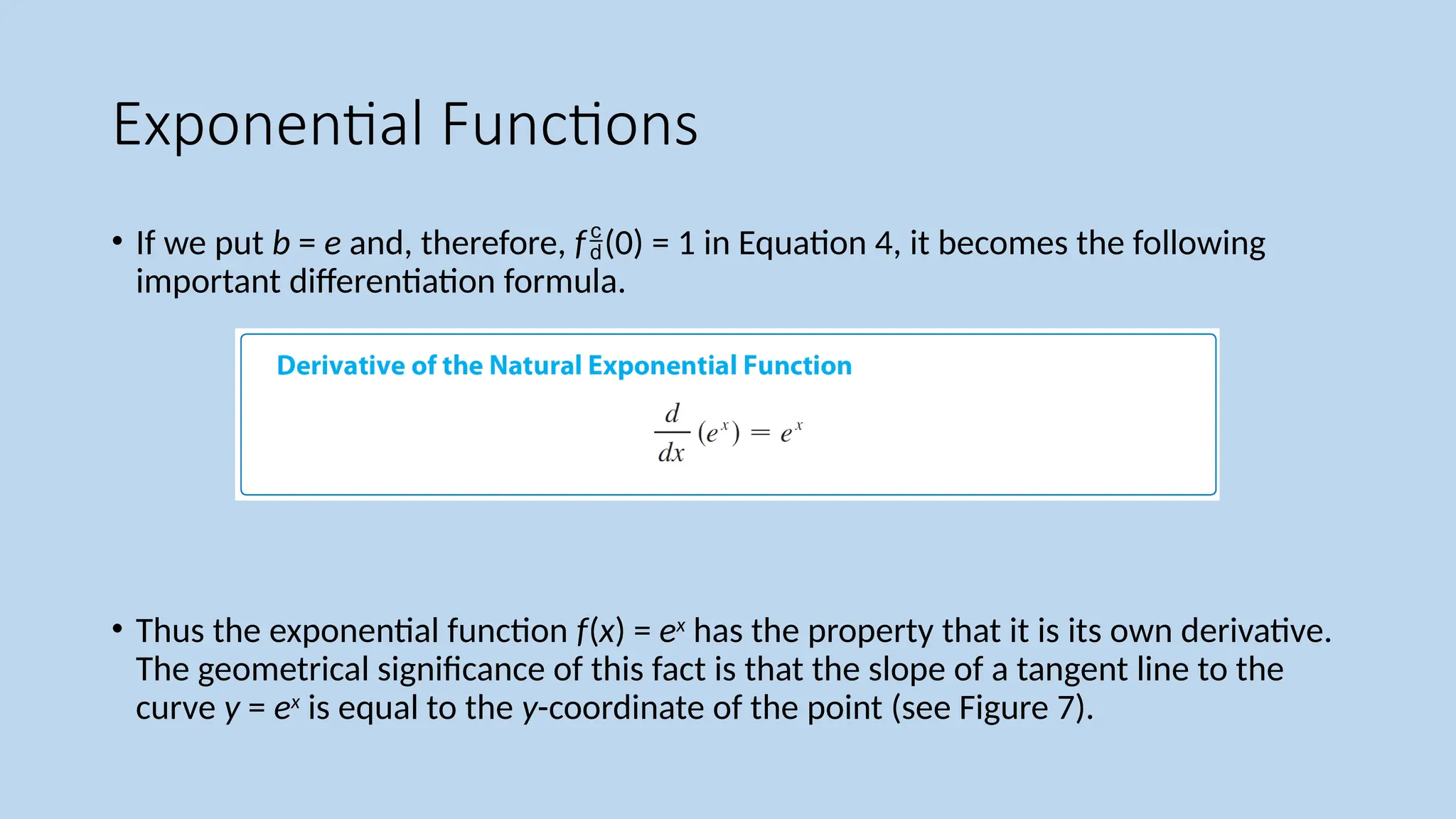 Exponential Functions
• If we put b = e and, therefore, f(0) = 1 in Equation 4, it becomes the following
important differentiation formula.
• Thus the exponential function f(x) = ex
has the property that it is its own derivative.
The geometrical significance of this fact is that the slope of a tangent line to the
curve y = ex
is equal to the y-coordinate of the point (see Figure 7).
 