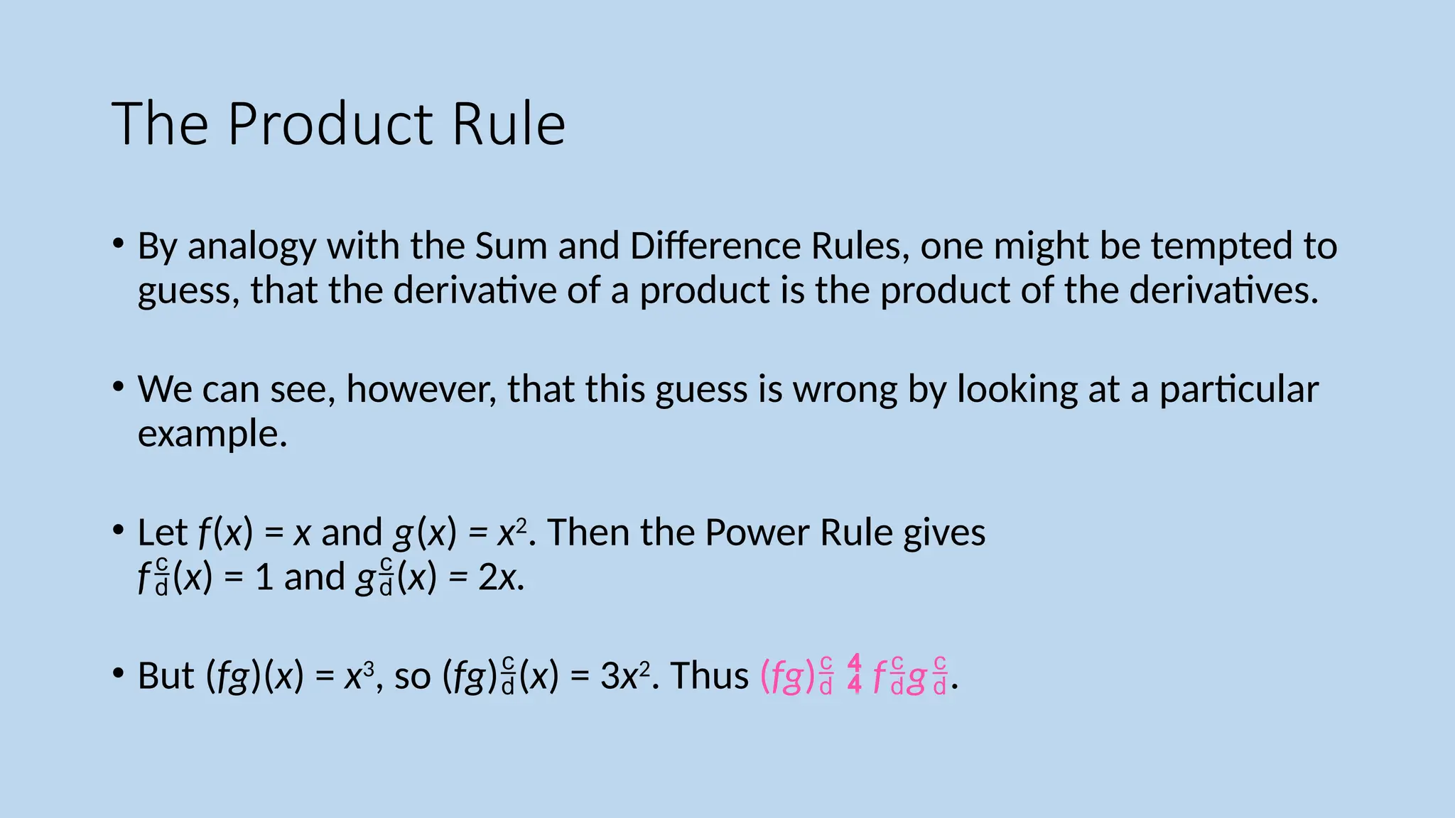 The Product Rule
• By analogy with the Sum and Difference Rules, one might be tempted to
guess, that the derivative of a product is the product of the derivatives.
• We can see, however, that this guess is wrong by looking at a particular
example.
• Let f(x) = x and g(x) = x2
. Then the Power Rule gives
f(x) = 1 and g(x) = 2x.
• But (fg)(x) = x3
, so (fg)(x) = 3x2
. Thus (fg)  fg.
 
