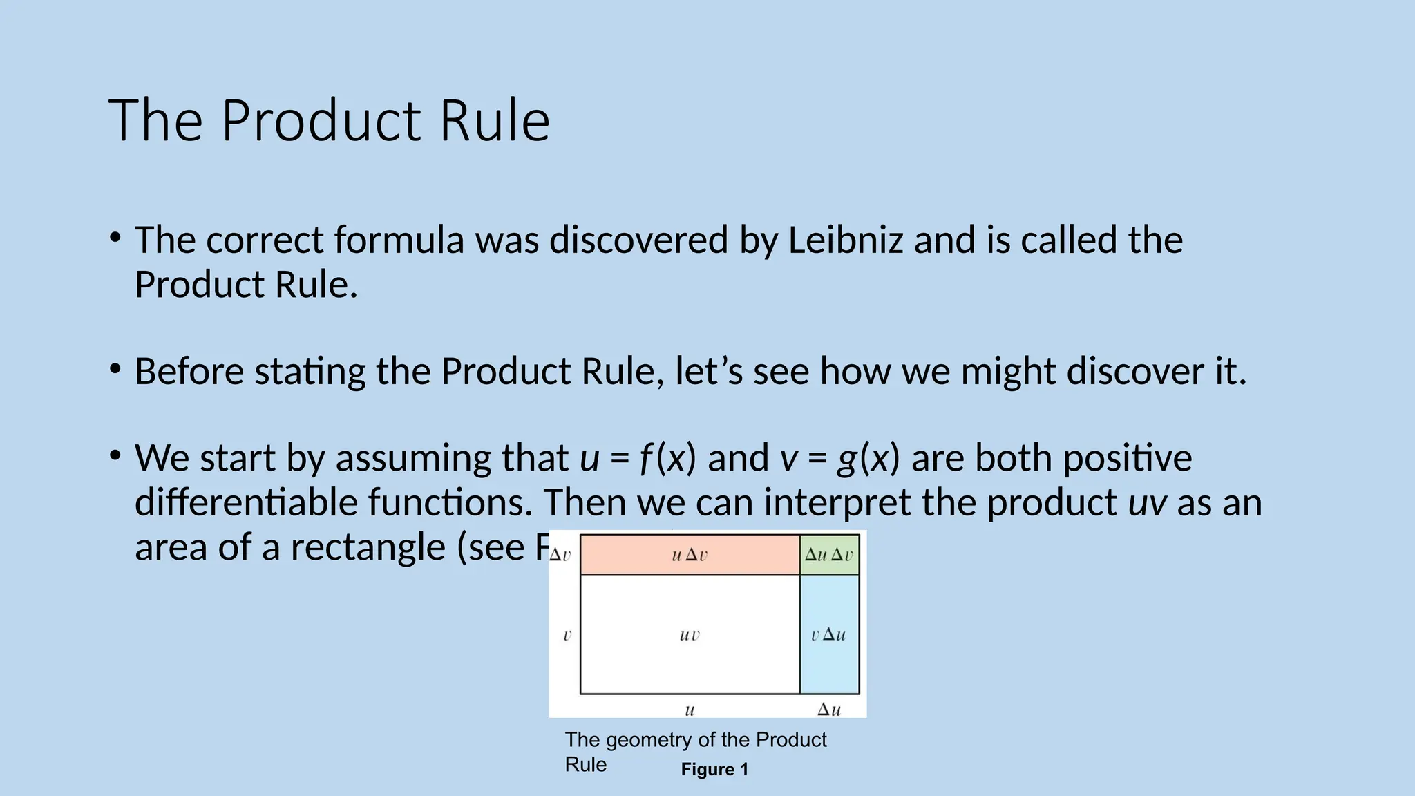The Product Rule
• The correct formula was discovered by Leibniz and is called the
Product Rule.
• Before stating the Product Rule, let’s see how we might discover it.
• We start by assuming that u = f(x) and v = g(x) are both positive
differentiable functions. Then we can interpret the product uv as an
area of a rectangle (see Figure 1).
Figure 1
The geometry of the Product
Rule
 