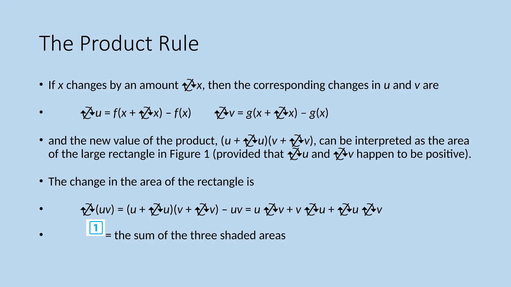 The Product Rule
• If x changes by an amount x, then the corresponding changes in u and v are
• u = f(x + x) – f(x) v = g(x + x) – g(x)
• and the new value of the product, (u + u)(v + v), can be interpreted as the area
of the large rectangle in Figure 1 (provided that u and v happen to be positive).
• The change in the area of the rectangle is
• (uv) = (u + u)(v + v) – uv = u v + v u + u v
• = the sum of the three shaded areas
 