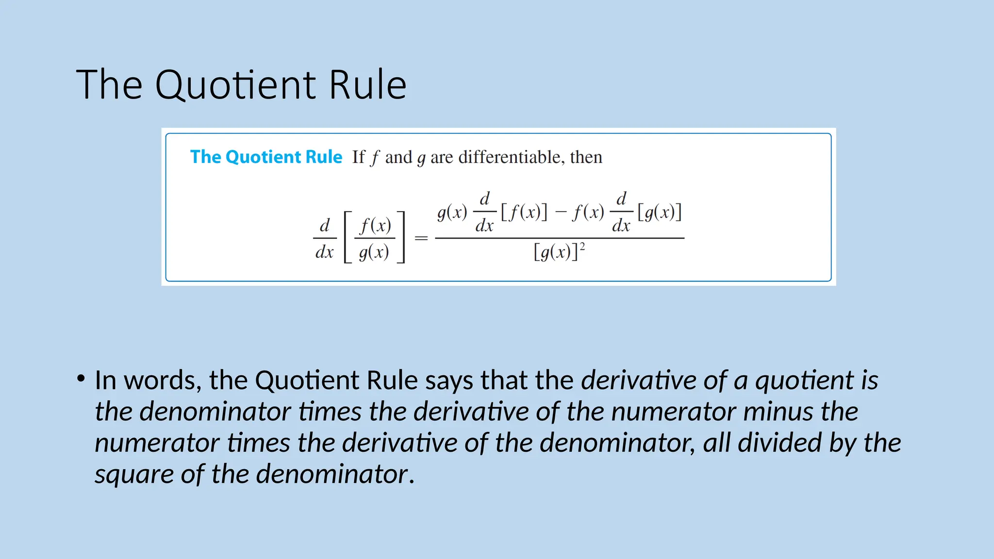 The Quotient Rule
• In words, the Quotient Rule says that the derivative of a quotient is
the denominator times the derivative of the numerator minus the
numerator times the derivative of the denominator, all divided by the
square of the denominator.
 