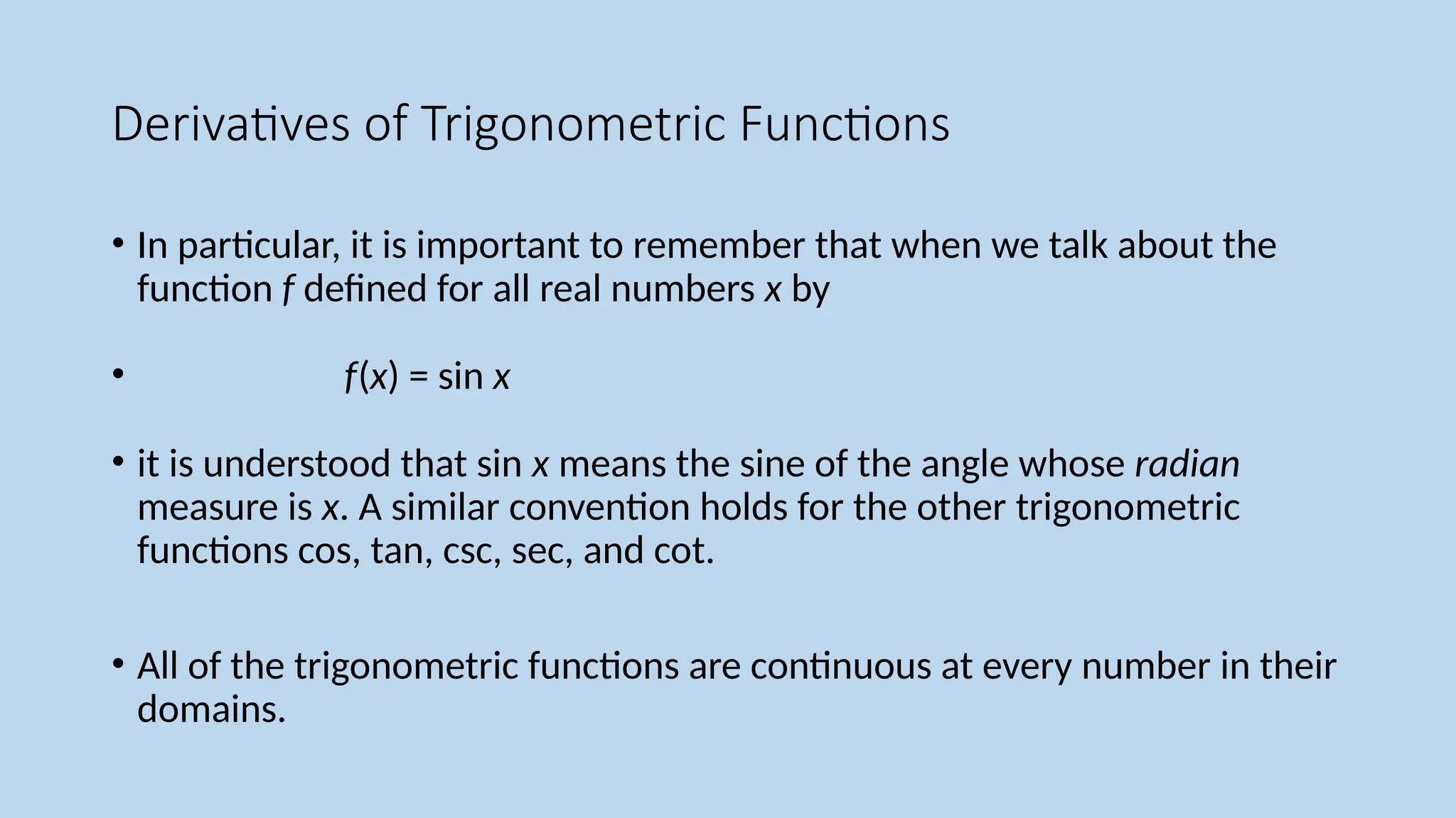 Derivatives of Trigonometric Functions
• In particular, it is important to remember that when we talk about the
function f defined for all real numbers x by
• f(x) = sin x
• it is understood that sin x means the sine of the angle whose radian
measure is x. A similar convention holds for the other trigonometric
functions cos, tan, csc, sec, and cot.
• All of the trigonometric functions are continuous at every number in their
domains.
 