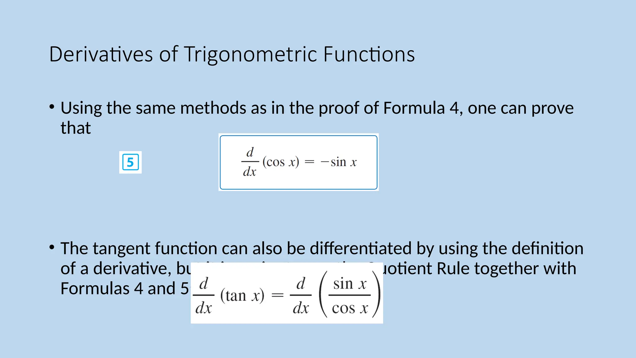 Derivatives of Trigonometric Functions
• Using the same methods as in the proof of Formula 4, one can prove
that
• The tangent function can also be differentiated by using the definition
of a derivative, but it is easier to use the Quotient Rule together with
Formulas 4 and 5:
 