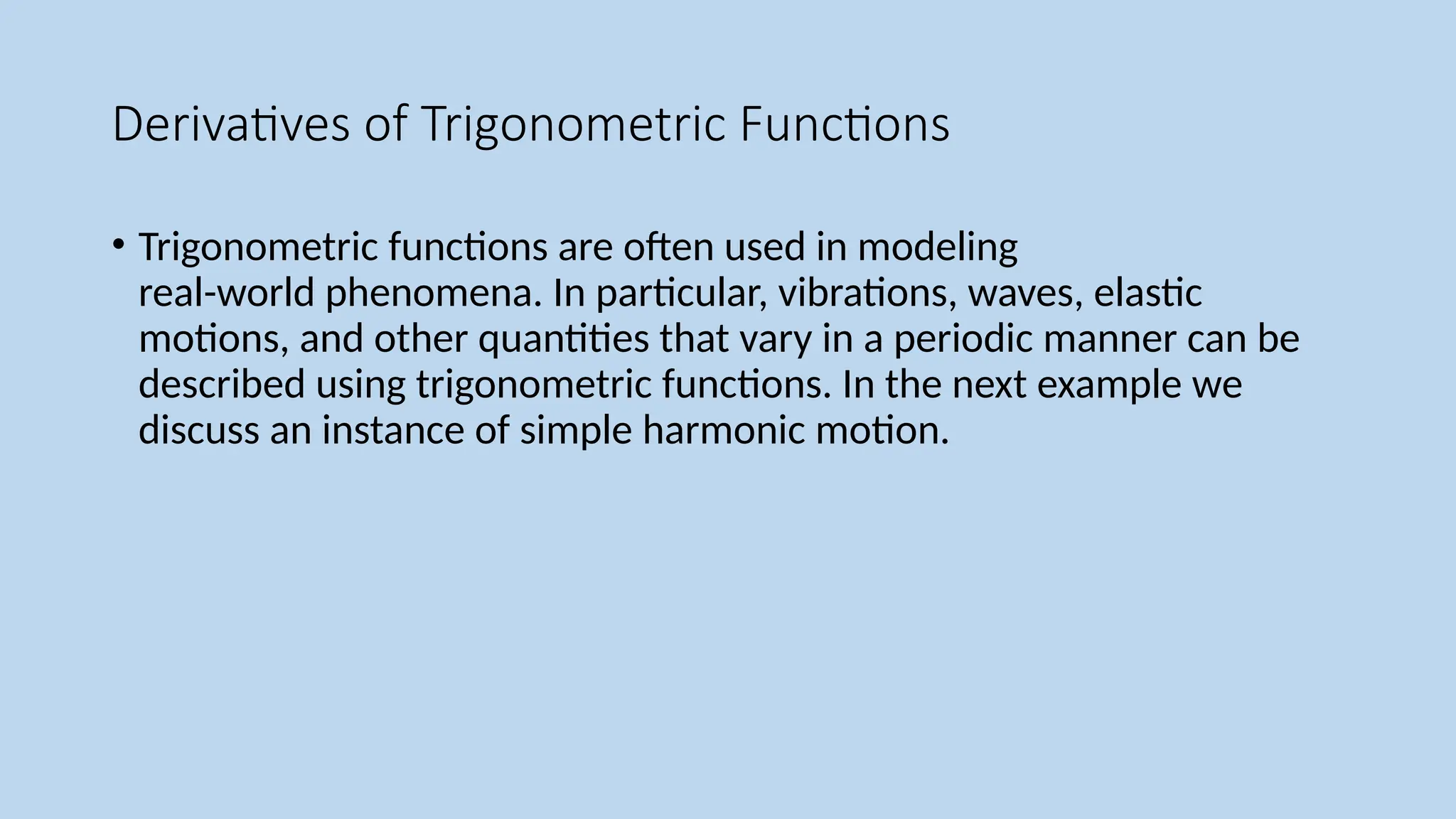 Derivatives of Trigonometric Functions
• Trigonometric functions are often used in modeling
real-world phenomena. In particular, vibrations, waves, elastic
motions, and other quantities that vary in a periodic manner can be
described using trigonometric functions. In the next example we
discuss an instance of simple harmonic motion.
 