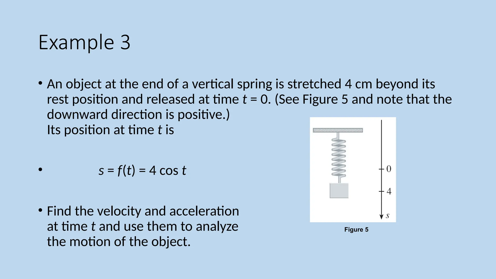 Example 3
• An object at the end of a vertical spring is stretched 4 cm beyond its
rest position and released at time t = 0. (See Figure 5 and note that the
downward direction is positive.)
Its position at time t is
• s = f(t) = 4 cos t
• Find the velocity and acceleration
at time t and use them to analyze
the motion of the object.
Figure 5
 