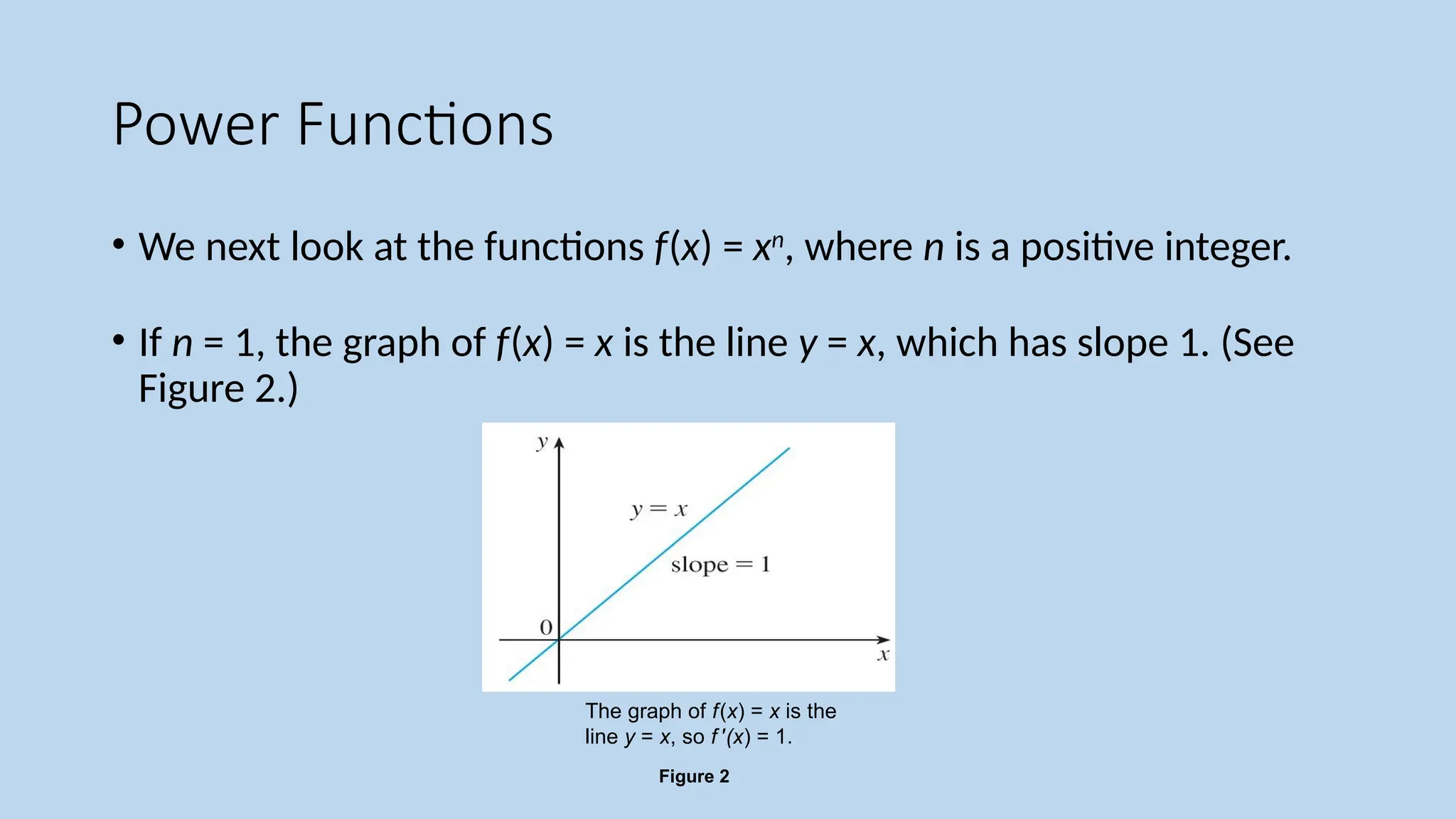 Power Functions
• We next look at the functions f(x) = xn
, where n is a positive integer.
• If n = 1, the graph of f(x) = x is the line y = x, which has slope 1. (See
Figure 2.)
Figure 2
The graph of f(x) = x is the
line y = x, so f '(x) = 1.
 