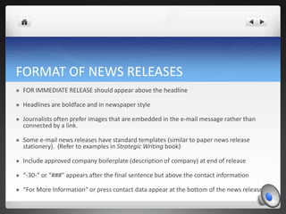 FORMAT OF NEWS RELEASES
   FOR IMMEDIATE RELEASE should appear above the headline

   Headlines are boldface and in newspaper style

   Journalists often prefer images that are embedded in the e-mail message rather than
    connected by a link.

   Some e-mail news releases have standard templates (similar to paper news release
    stationery). (Refer to examples in Strategic Writing book)

   Include approved company boilerplate (description of company) at end of release

   “-30-” or “###” appears after the final sentence but above the contact information

   “For More Information” or press contact data appear at the bottom of the news release.
 