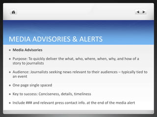 MEDIA ADVISORIES & ALERTS
   Media Advisories

   Purpose: To quickly deliver the what, who, where, when, why, and how of a
    story to journalists

   Audience: Journalists seeking news relevant to their audiences – typically tied to
    an event

   One page single spaced

   Key to success: Conciseness, details, timeliness

   Include ### and relevant press contact info. at the end of the media alert
 