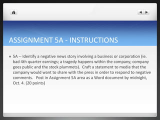 ASSIGNMENT 5A - INSTRUCTIONS
   5A -- Identify a negative news story involving a business or corporation (ie.
    bad 4th quarter earnings; a tragedy happens within the company; company
    goes public and the stock plummets). Craft a statement to media that the
    company would want to share with the press in order to respond to negative
    comments. Post in Assignment 5A area as a Word document by midnight,
    Oct. 4. (20 points)
 
