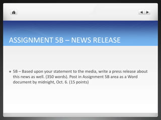 ASSIGNMENT 5B – NEWS RELEASE


   5B – Based upon your statement to the media, write a press release about
    this news as well. (350 words). Post in Assignment 5B area as a Word
    document by midnight, Oct. 6. (15 points)
 