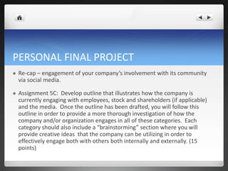 PERSONAL FINAL PROJECT
   Re-cap – engagement of your company’s involvement with its community
    via social media.

   Assignment 5C: Develop outline that illustrates how the company is
    currently engaging with employees, stock and shareholders (if applicable)
    and the media. Once the outline has been drafted, you will follow this
    outline in order to provide a more thorough investigation of how the
    company and/or organization engages in all of these categories. Each
    category should also include a “brainstorming” section where you will
    provide creative ideas that the company can be utilizing in order to
    effectively engage both with others both internally and externally. (15
    points)
 