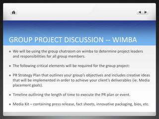 GROUP PROJECT DISCUSSION -- WIMBA
   We will be using the group chatroom on wimba to determine project leaders
    and responsibilities for all group members.

   The following critical elements will be required for the group project:

   PR Strategy Plan that outlines your group’s objectives and includes creative ideas
    that will be implemented in order to achieve your client’s deliverables (ie. Media
    placement goals).

   Timeline outlining the length of time to execute the PR plan or event.

   Media Kit – containing press release, fact sheets, innovative packaging, bios, etc.
 