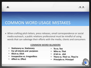 COMMON WORD USAGE MISTAKES

   When crafting pitch letters, press releases, email correspondence or social
    media outreach, a public relations professional must be mindful of using
    words that can sabotage their efforts with the media, clients and consumers

                             COMMON WORD BLUNDERS
     •   Stationery vs. Stationary           •   To vs. Too
     •   For all intents and purposes        •   Who vs. That
     •   Illicit vs. Elicit                  •   A lot vs. alot
     •   Irrespective vs. Irregardless       •   There vs. Their vs. They’re
     •   Affect vs. Effect                   •   Principle vs. Principal
 