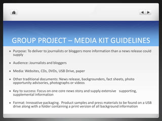 GROUP PROJECT – MEDIA KIT GUIDELINES
   Purpose: To deliver to journalists or bloggers more information than a news release could
    supply

   Audience: Journalists and bloggers

   Media: Websites, CDs, DVDs, USB Drive, paper

   Other traditional documents: News release, backgrounders, fact sheets, photo
    opportunity advisories, photographs or videos

   Key to success: Focus on one core news story and supply extensive  supporting,
    supplemental information

   Format: Innovative packaging. Product samples and press materials to be found on a USB
    drive along with a folder containing a print version of all background information
 