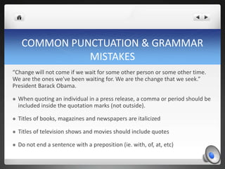 COMMON PUNCTUATION & GRAMMAR
               MISTAKES
“Change will not come if we wait for some other person or some other time.
We are the ones we've been waiting for. We are the change that we seek.”
President Barack Obama.

   When quoting an individual in a press release, a comma or period should be
    included inside the quotation marks (not outside).

   Titles of books, magazines and newspapers are italicized

   Titles of television shows and movies should include quotes

   Do not end a sentence with a preposition (ie. with, of, at, etc)
 
