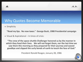 Why Quotes Become Memorable
   Simplicity

    “Read my lips. No new taxes.” George Bush, 1988 Presidential campaign

   Visual & Aspirational – In times of crisis:

     “The crew of the space shuttle Challenger honored us by the manner in
    which they lived their lives. We will not forget them, nor the last time we
      saw them this morning as they prepared for their journey and waved
     goodbye and slipped the surly bonds of earth to touch the face of God.”

                    President Ronald Reagan, January 28, 1986
 