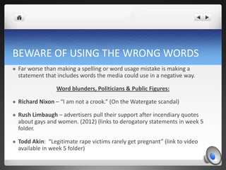 BEWARE OF USING THE WRONG WORDS
   Far worse than making a spelling or word usage mistake is making a
    statement that includes words the media could use in a negative way.

                   Word blunders, Politicians & Public Figures:

   Richard Nixon – “I am not a crook.” (On the Watergate scandal)

   Rush Limbaugh – advertisers pull their support after incendiary quotes
    about gays and women. (2012) (links to derogatory statements in week 5
    folder.

   Todd Akin: “Legitimate rape victims rarely get pregnant” (link to video
    available in week 5 folder)
 