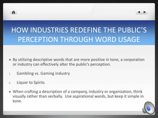 HOW INDUSTRIES REDEFINE THE PUBLIC’S
      PERCEPTION THROUGH WORD USAGE

    By utilizing descriptive words that are more positive in tone, a corporation
     or industry can effectively alter the public’s perception.

1.     Gambling vs. Gaming industry

2.     Liquor to Spirits

    When crafting a description of a company, industry or organization, think
     visually rather than verbally. Use aspirational words, but keep it simple in
     tone.
 