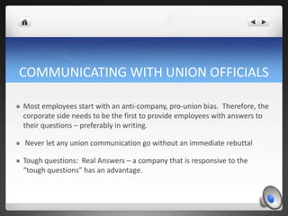 COMMUNICATING WITH UNION OFFICIALS

   Most employees start with an anti-company, pro-union bias. Therefore, the
    corporate side needs to be the first to provide employees with answers to
    their questions – preferably in writing.

   Never let any union communication go without an immediate rebuttal

   Tough questions: Real Answers – a company that is responsive to the
    “tough questions” has an advantage.
 