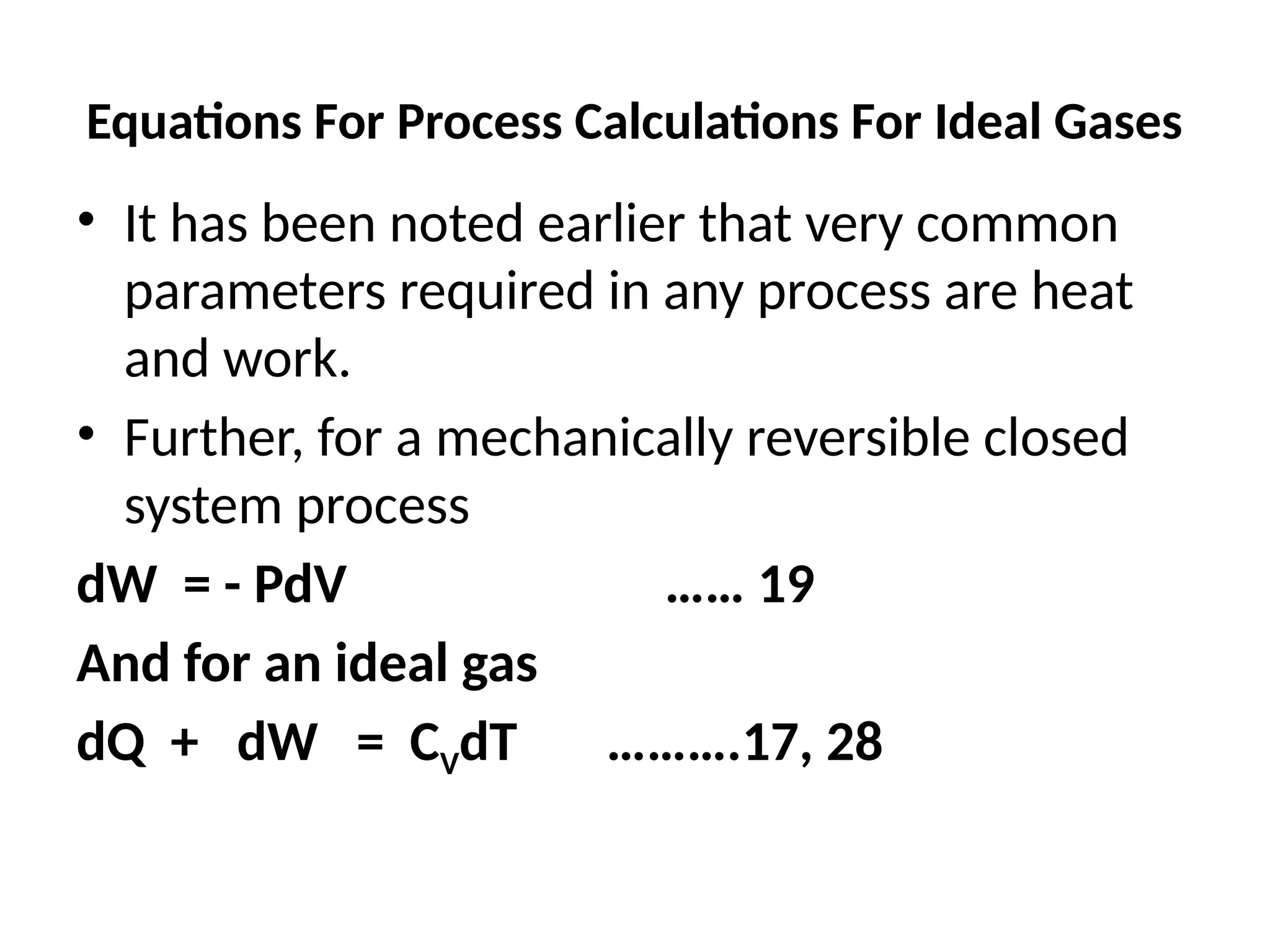 Equations For Process Calculations For Ideal Gases
• It has been noted earlier that very common
parameters required in any process are heat
and work.
• Further, for a mechanically reversible closed
system process
dW = - PdV …… 19
And for an ideal gas
dQ + dW = CVdT ……….17, 28
 