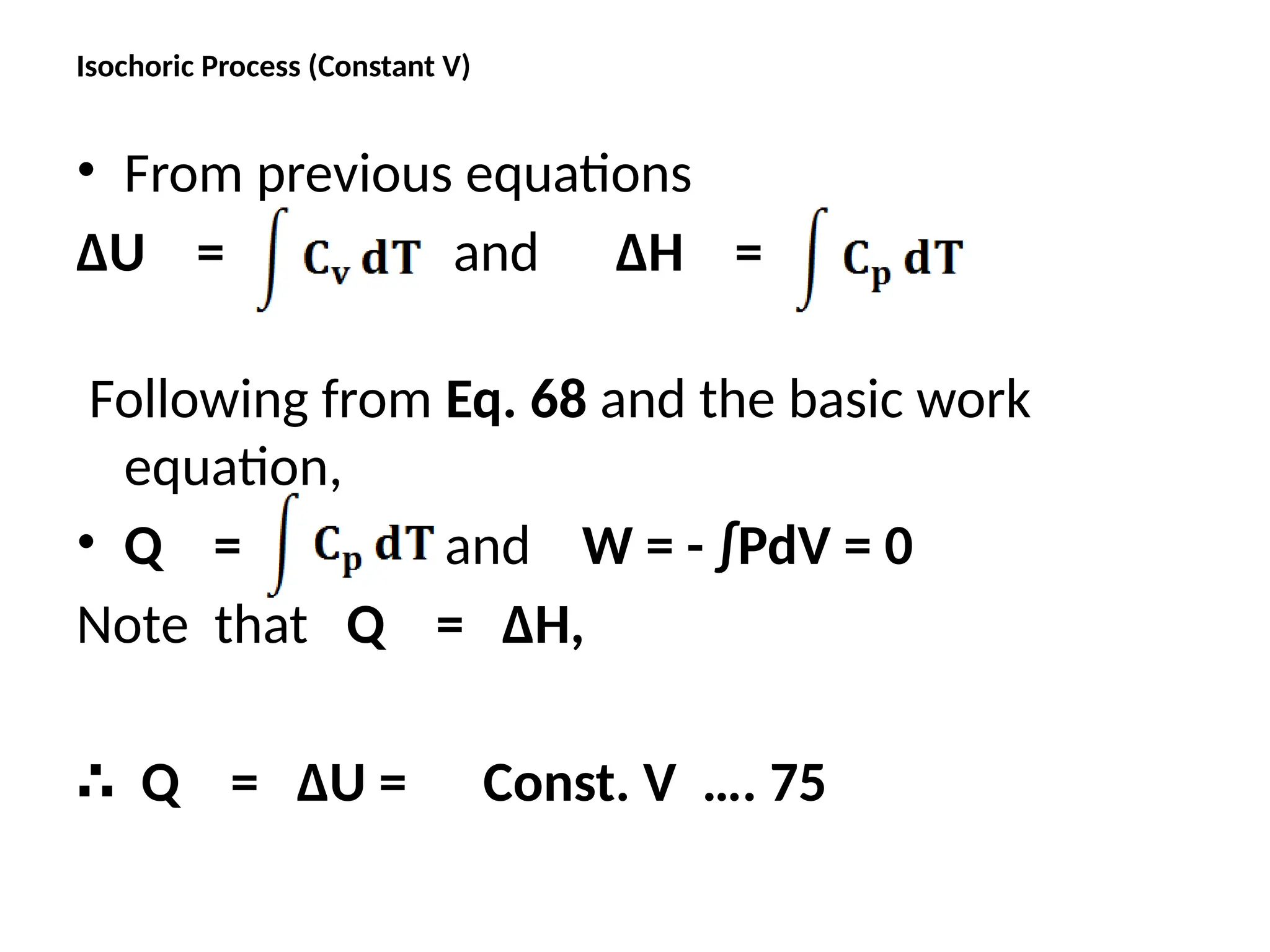 Isochoric Process (Constant V)
• From previous equations
ΔU = and ΔH =
Following from Eq. 68 and the basic work
equation,
• Q = and W = - ∫PdV = 0
Note that Q = ΔH,
∴ Q = ΔU = Const. V …. 75
 