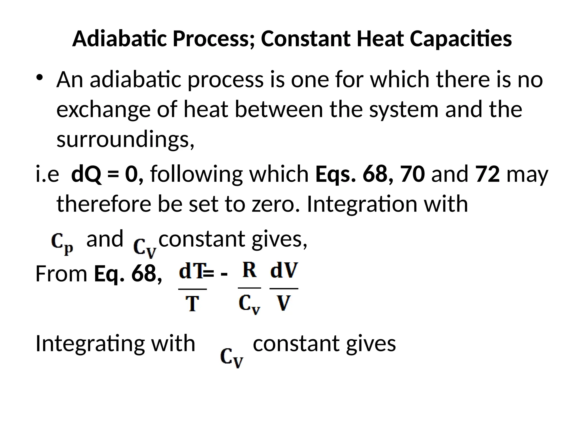 Adiabatic Process; Constant Heat Capacities
• An adiabatic process is one for which there is no
exchange of heat between the system and the
surroundings,
i.e dQ = 0, following which Eqs. 68, 70 and 72 may
therefore be set to zero. Integration with
and constant gives,
From Eq. 68, = -
Integrating with constant gives
 