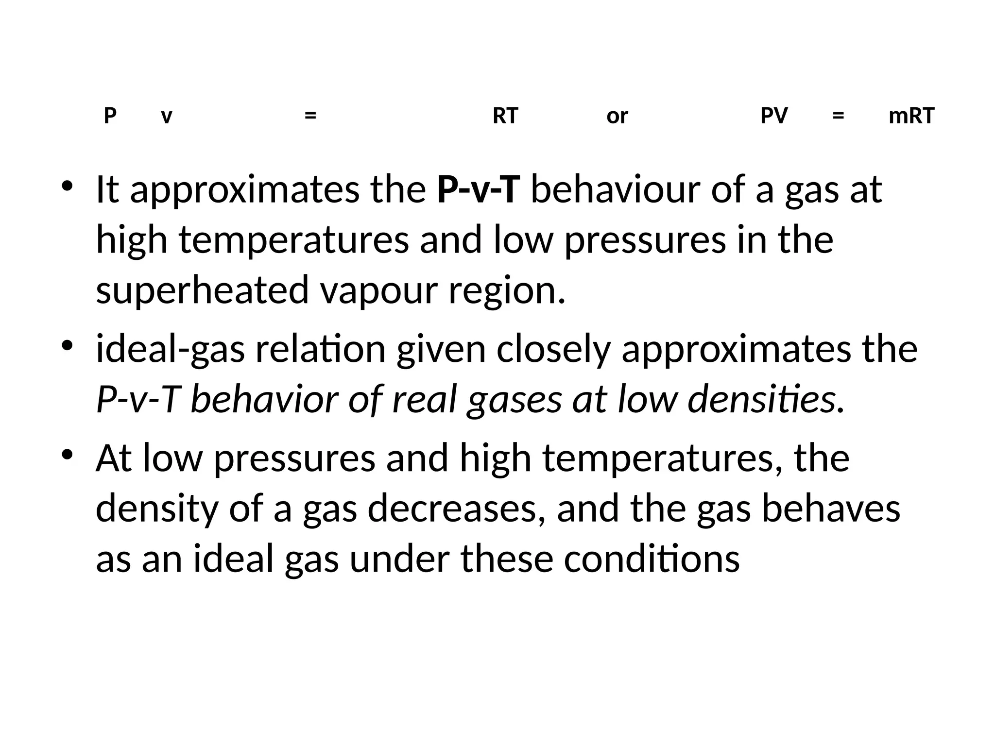 P v = RT or PV = mRT
• It approximates the P-v-T behaviour of a gas at
high temperatures and low pressures in the
superheated vapour region.
• ideal-gas relation given closely approximates the
P-v-T behavior of real gases at low densities.
• At low pressures and high temperatures, the
density of a gas decreases, and the gas behaves
as an ideal gas under these conditions
 