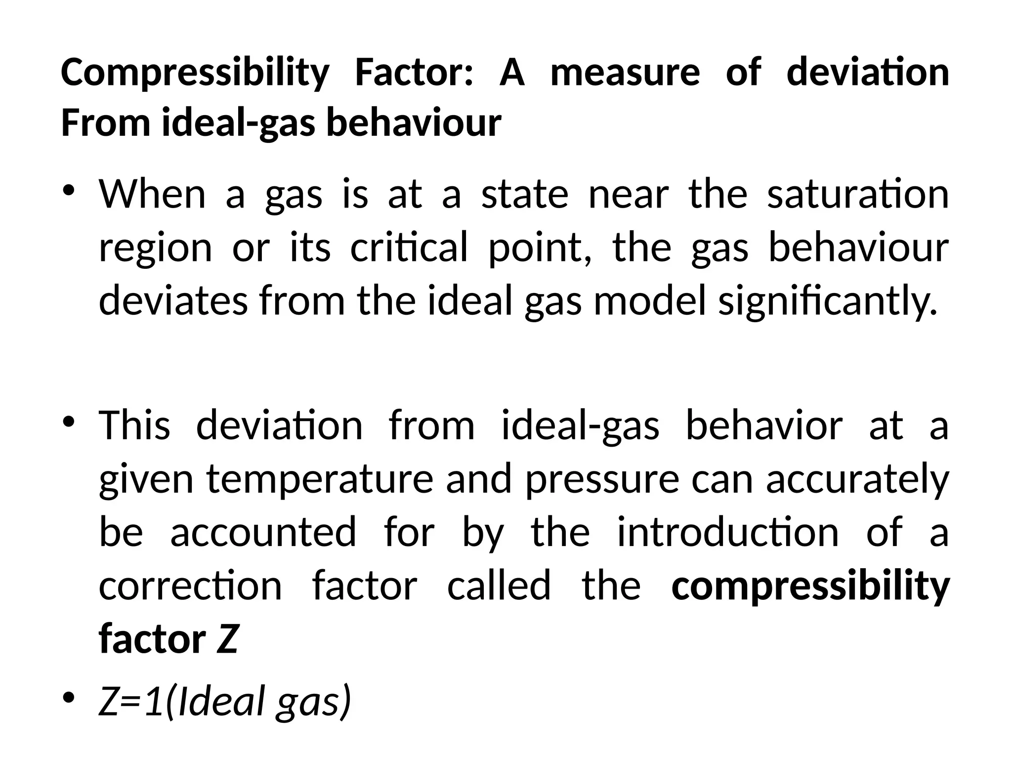 Compressibility Factor: A measure of deviation
From ideal-gas behaviour
• When a gas is at a state near the saturation
region or its critical point, the gas behaviour
deviates from the ideal gas model significantly.
• This deviation from ideal-gas behavior at a
given temperature and pressure can accurately
be accounted for by the introduction of a
correction factor called the compressibility
factor Z
• Z=1(Ideal gas)
 