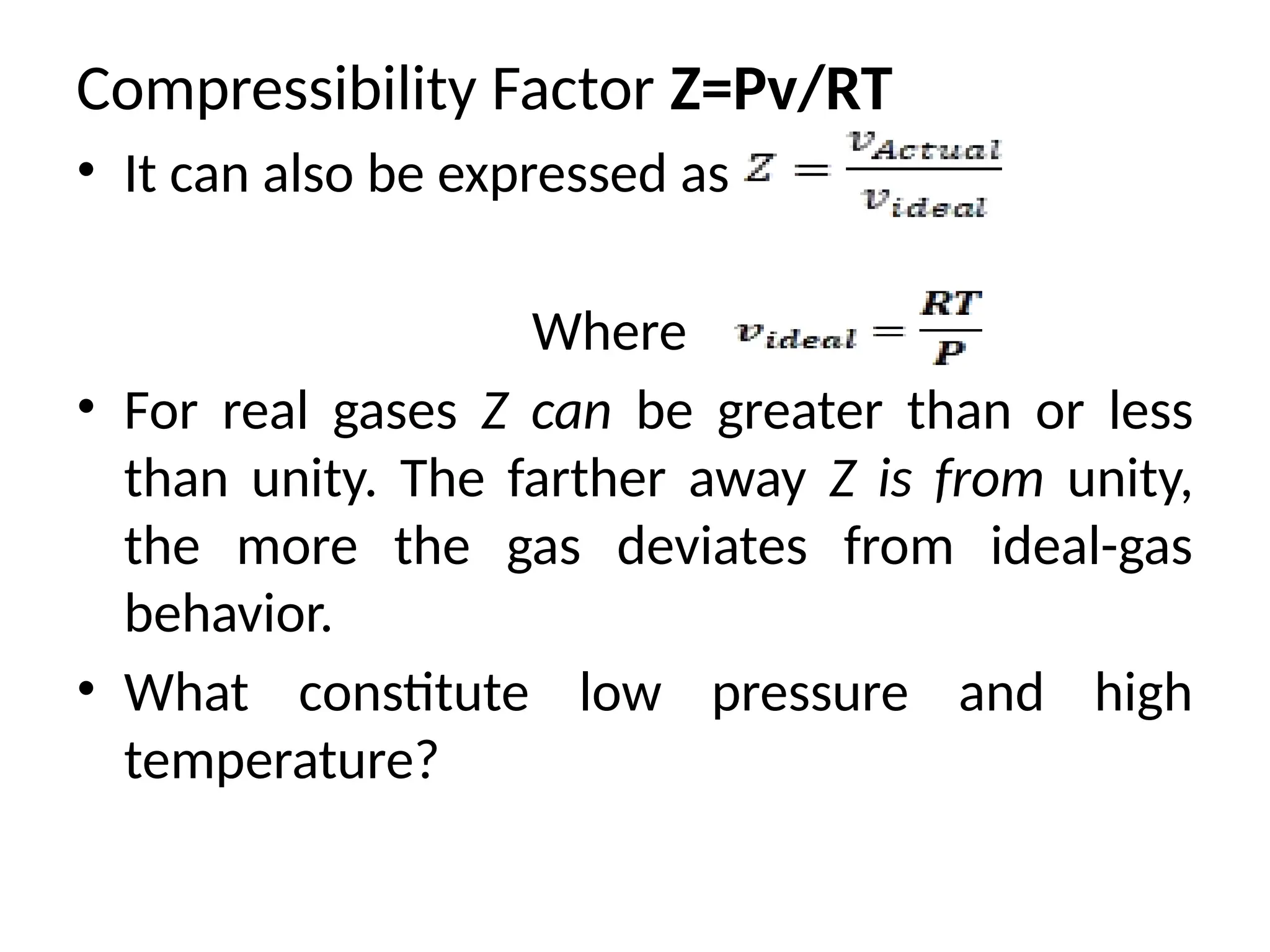 Compressibility Factor Z=Pv/RT
• It can also be expressed as
Where
• For real gases Z can be greater than or less
than unity. The farther away Z is from unity,
the more the gas deviates from ideal-gas
behavior.
• What constitute low pressure and high
temperature?
 