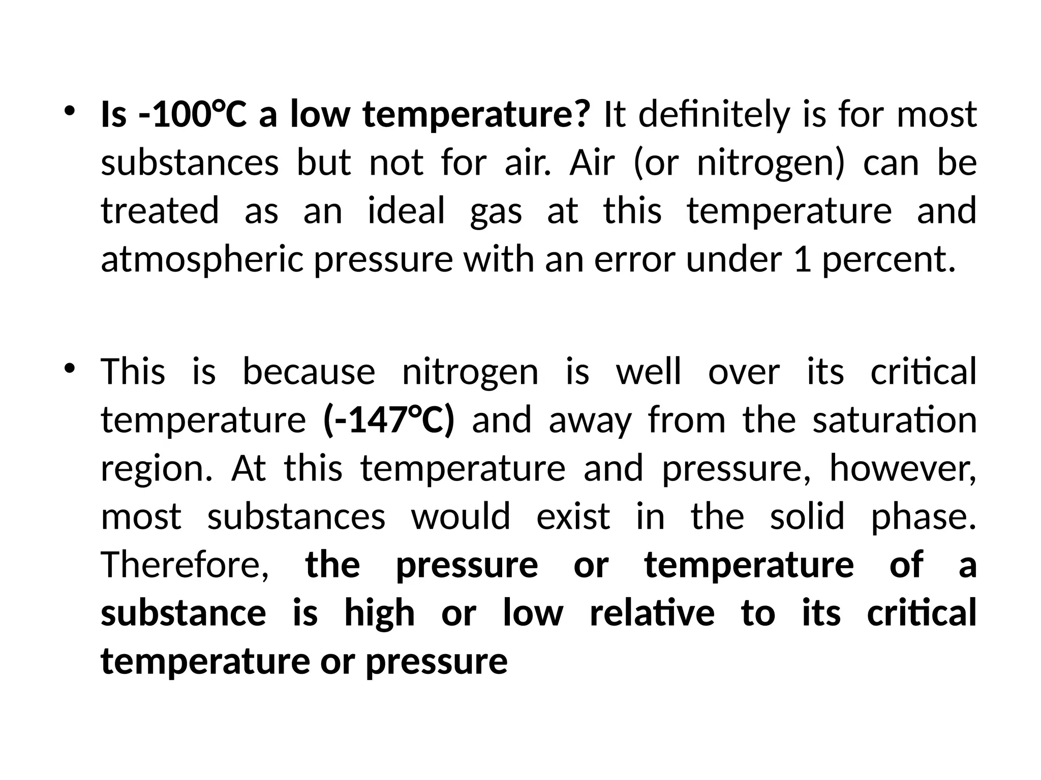 • Is -100°C a low temperature? It definitely is for most
substances but not for air. Air (or nitrogen) can be
treated as an ideal gas at this temperature and
atmospheric pressure with an error under 1 percent.
• This is because nitrogen is well over its critical
temperature (-147°C) and away from the saturation
region. At this temperature and pressure, however,
most substances would exist in the solid phase.
Therefore, the pressure or temperature of a
substance is high or low relative to its critical
temperature or pressure
 
