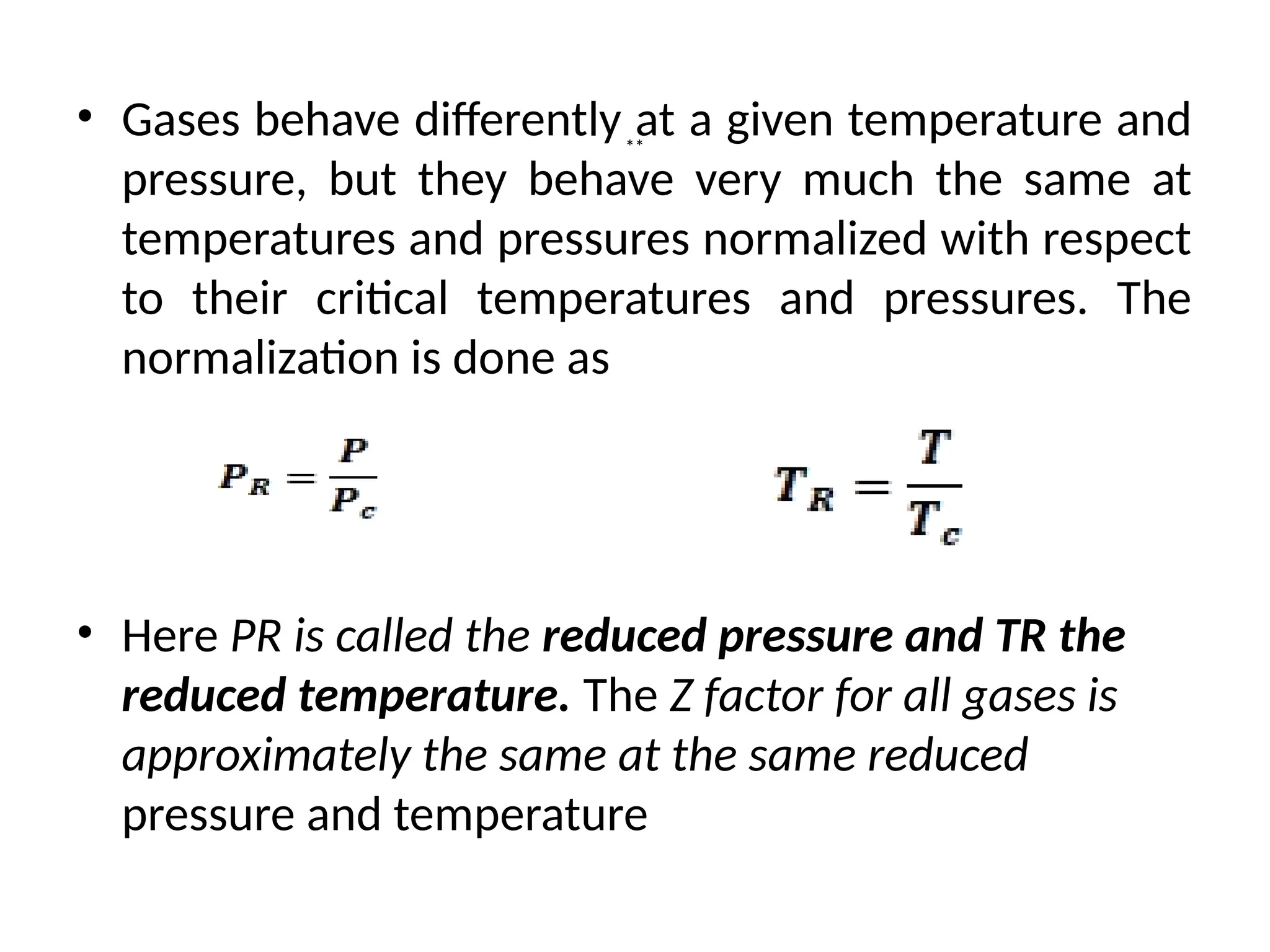• Gases behave differently at a given temperature and
pressure, but they behave very much the same at
temperatures and pressures normalized with respect
to their critical temperatures and pressures. The
normalization is done as
• Here PR is called the reduced pressure and TR the
reduced temperature. The Z factor for all gases is
approximately the same at the same reduced
pressure and temperature
**
 