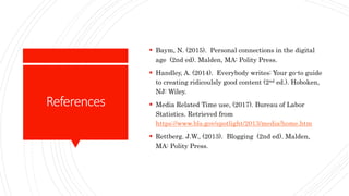References
 Baym, N. (2015). Personal connections in the digital
age (2nd ed). Malden, MA: Polity Press.
 Handley, A. (2014). Everybody writes: Your go-to guide
to creating ridicoulsly good content (2nd ed.). Hoboken,
NJ: Wiley.
 Media Related Time use, (2017). Bureau of Labor
Statistics. Retrieved from
https://www.bls.gov/spotlight/2013/media/home.htm
 Rettberg. J.W., (2013). Blogging (2nd ed). Malden,
MA: Polity Press.
 