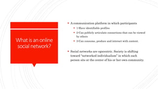 What isanonline
social network?
 A communication platform in which participants
 1-Have identifiable profiles
 2-Can publicly articulate connections that can be viewed
by others
 3-Can consume, produce and interact with content.
 Social networks are egocentric. Society is shifting
toward “networked individualism” in which each
person sits at the center of his or her own community.
 