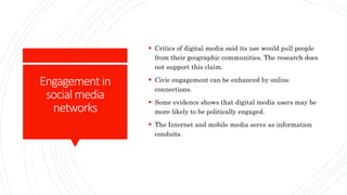 Engagement in
social media
networks
 Critics of digital media said its use would pull people
from their geographic communities. The research does
not support this claim.
 Civic engagement can be enhanced by online
connections.
 Some evidence shows that digital media users may be
more likely to be politically engaged.
 The Internet and mobile media serve as information
conduits.
 