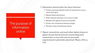 Thepurposeof
information
online
 Information shared online has these functions:
 Culture jamming (playful remix of materials to convey
social messages)
 Spread shared grievances
 Point national attention to an issue or topic
 Broaden the appeal of social movements
 Create new connections between people
 Provide a form of emotional release
 “Speed, interactivity, and reach allow digital citizens to
gather around shared interests transcending local
communities in ways that may be personally
empowering but potentially polarizing” (Baym, 2015, p.
110).
 