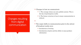 Changes resulting
fromdigital
communication
 Changes in how we communicate
 1. The average citizen can now publish content. This is
the day of participatory media
 2. The former structure of one-to-many communication is
reduced.

 Two major shifts in communication prior to the advent
of broadcast media were
 Introduction of writing
 Introduction of print and the ability to mass produce
information
 